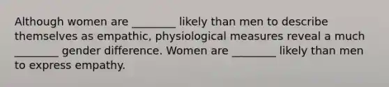 Although women are ________ likely than men to describe themselves as empathic, physiological measures reveal a much ________ gender difference. Women are ________ likely than men to express empathy.