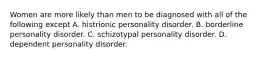 Women are more likely than men to be diagnosed with all of the following except A. histrionic personality disorder. B. borderline personality disorder. C. schizotypal personality disorder. D. dependent personality disorder.