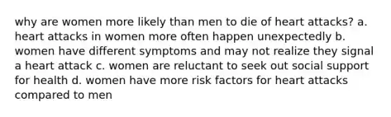 why are women more likely than men to die of heart attacks? a. heart attacks in women more often happen unexpectedly b. women have different symptoms and may not realize they signal a heart attack c. women are reluctant to seek out social support for health d. women have more risk factors for heart attacks compared to men