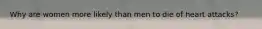 Why are women more likely than men to die of heart attacks?