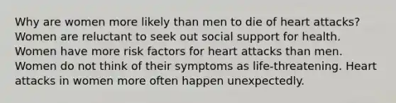 Why are women more likely than men to die of heart attacks? Women are reluctant to seek out social support for health. Women have more risk factors for heart attacks than men. Women do not think of their symptoms as life-threatening. Heart attacks in women more often happen unexpectedly.