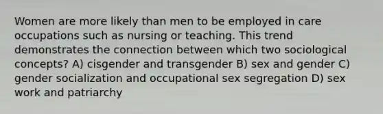 Women are more likely than men to be employed in care occupations such as nursing or teaching. This trend demonstrates the connection between which two sociological concepts? A) cisgender and transgender B) sex and gender C) gender socialization and occupational sex segregation D) sex work and patriarchy