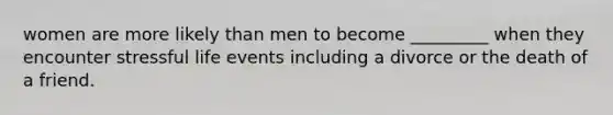 women are more likely than men to become _________ when they encounter stressful life events including a divorce or the death of a friend.