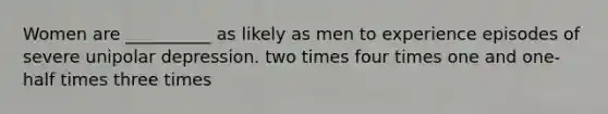 Women are __________ as likely as men to experience episodes of severe unipolar depression. two times four times one and one-half times three times