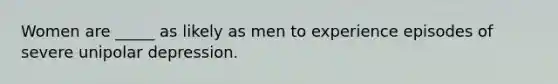 Women are _____ as likely as men to experience episodes of severe unipolar depression.