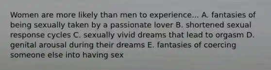 Women are more likely than men to experience... A. fantasies of being sexually taken by a passionate lover B. shortened sexual response cycles C. sexually vivid dreams that lead to orgasm D. genital arousal during their dreams E. fantasies of coercing someone else into having sex