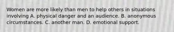 Women are more likely than men to help others in situations involving A. physical danger and an audience. B. anonymous circumstances. C. another man. D. emotional support.