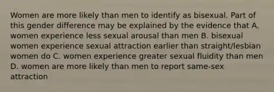 Women are more likely than men to identify as bisexual. Part of this gender difference may be explained by the evidence that A. women experience less sexual arousal than men B. bisexual women experience sexual attraction earlier than straight/lesbian women do C. women experience greater sexual fluidity than men D. women are more likely than men to report same-sex attraction