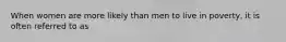 When women are more likely than men to live in poverty, it is often referred to as