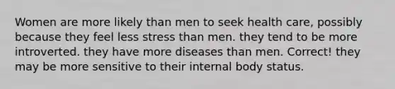 Women are more likely than men to seek health care, possibly because​ ​they feel less stress than men. ​they tend to be more introverted. ​they have more diseases than men. Correct! ​they may be more sensitive to their internal body status.