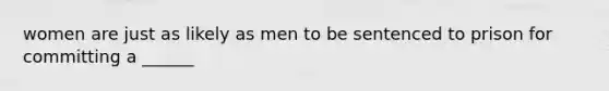 women are just as likely as men to be sentenced to prison for committing a ______