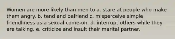 Women are more likely than men to a. stare at people who make them angry. b. tend and befriend c. misperceive simple friendliness as a sexual come-on. d. interrupt others while they are talking. e. criticize and insult their marital partner.