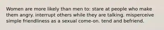 Women are more likely than men to: stare at people who make them angry. interrupt others while they are talking. misperceive simple friendliness as a sexual come-on. tend and befriend.