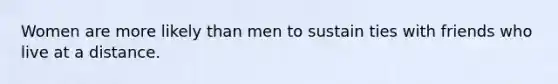 Women are more likely than men to sustain ties with friends who live at a distance.