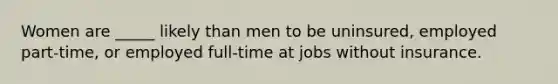 Women are _____ likely than men to be uninsured, employed part-time, or employed full-time at jobs without insurance.