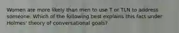 Women are more likely than men to use T or TLN to address someone. Which of the following best explains this fact under Holmes' theory of conversational goals?