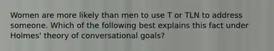 Women are more likely than men to use T or TLN to address someone. Which of the following best explains this fact under Holmes' theory of conversational goals?