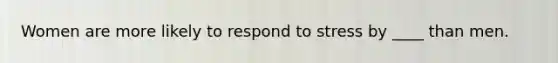 Women are more likely to respond to stress by ____ than men.