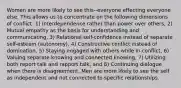 Women are more likely to see this--everyone effecting everyone else. This allows us to concentrate on the following dimensions of conflict: 1) Interdependence rather than power over others, 2) Mutual empathy as the basis for understanding and communicating, 3) Relational self-confidence instead of separate self-esteem (autonomy), 4) Constructive conflict instead of domination, 5) Staying engaged with others while in conflict, 6) Valuing separate knowing and connected knowing, 7) Utilizing both report talk and rapport talk, and 8) Continuing dialogue when there is disagreement. Men are more likely to see the self as independent and not connected to specific relationships.