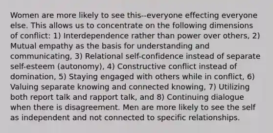 Women are more likely to see this--everyone effecting everyone else. This allows us to concentrate on the following dimensions of conflict: 1) Interdependence rather than power over others, 2) Mutual empathy as the basis for understanding and communicating, 3) Relational self-confidence instead of separate self-esteem (autonomy), 4) Constructive conflict instead of domination, 5) Staying engaged with others while in conflict, 6) Valuing separate knowing and connected knowing, 7) Utilizing both report talk and rapport talk, and 8) Continuing dialogue when there is disagreement. Men are more likely to see the self as independent and not connected to specific relationships.