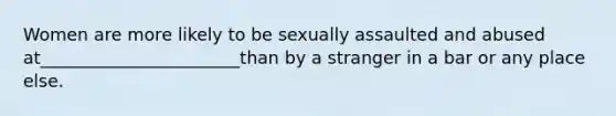 Women are more likely to be sexually assaulted and abused at_______________________than by a stranger in a bar or any place else.