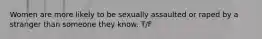 Women are more likely to be sexually assaulted or raped by a stranger than someone they know. T/F