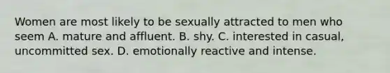 Women are most likely to be sexually attracted to men who seem A. mature and affluent. B. shy. C. interested in casual, uncommitted sex. D. emotionally reactive and intense.