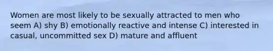 Women are most likely to be sexually attracted to men who seem A) shy B) emotionally reactive and intense C) interested in casual, uncommitted sex D) mature and affluent