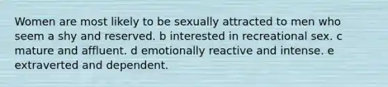 Women are most likely to be sexually attracted to men who seem a shy and reserved. b interested in recreational sex. c mature and affluent. d emotionally reactive and intense. e extraverted and dependent.