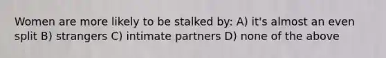 Women are more likely to be stalked by: A) it's almost an even split B) strangers C) intimate partners D) none of the above