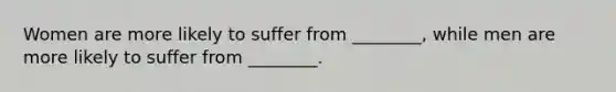 Women are more likely to suffer from ________, while men are more likely to suffer from ________.