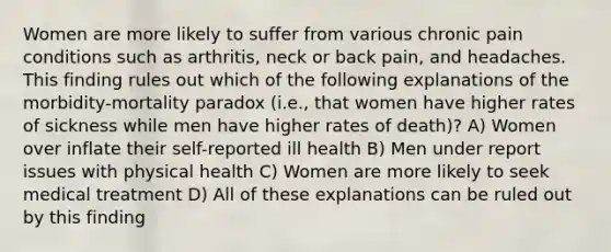 Women are more likely to suffer from various chronic pain conditions such as arthritis, neck or back pain, and headaches. This finding rules out which of the following explanations of the morbidity-mortality paradox (i.e., that women have higher rates of sickness while men have higher rates of death)? A) Women over inflate their self-reported ill health B) Men under report issues with physical health C) Women are more likely to seek medical treatment D) All of these explanations can be ruled out by this finding