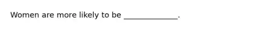 Women are more likely to be ______________.