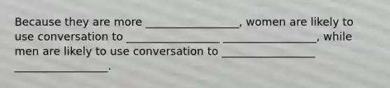 Because they are more _________________, women are likely to use conversation to _________________ _________________, while men are likely to use conversation to _________________ _________________.