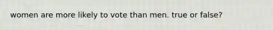 women are more likely to vote than men. true or false?