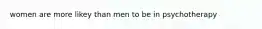 women are more likey than men to be in psychotherapy