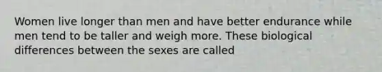 Women live longer than men and have better endurance while men tend to be taller and weigh more. These biological differences between the sexes are called