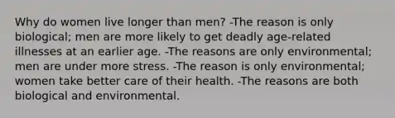 Why do women live longer than men? -The reason is only biological; men are more likely to get deadly age-related illnesses at an earlier age. -The reasons are only environmental; men are under more stress. -The reason is only environmental; women take better care of their health. -The reasons are both biological and environmental.