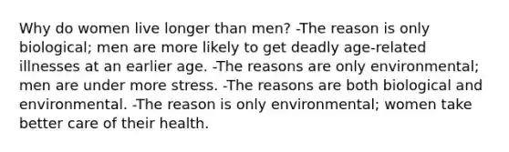 Why do women live longer than men? -The reason is only biological; men are more likely to get deadly age-related illnesses at an earlier age. -The reasons are only environmental; men are under more stress. -The reasons are both biological and environmental. -The reason is only environmental; women take better care of their health.