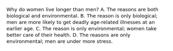 Why do women live longer than men? A. The reasons are both biological and environmental. B. The reason is only biological; men are more likely to get deadly age-related illnesses at an earlier age. C. The reason is only environmental; women take better care of their health. D. The reasons are only environmental; men are under more stress.