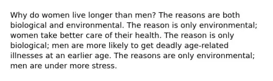 Why do women live longer than men? The reasons are both biological and environmental. The reason is only environmental; women take better care of their health. The reason is only biological; men are more likely to get deadly age-related illnesses at an earlier age. The reasons are only environmental; men are under more stress.