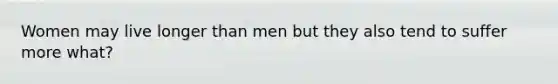 Women may live longer than men but they also tend to suffer more what?