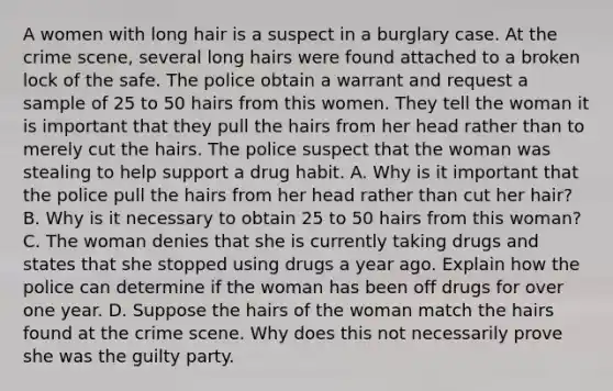 A women with long hair is a suspect in a burglary case. At the crime scene, several long hairs were found attached to a broken lock of the safe. The police obtain a warrant and request a sample of 25 to 50 hairs from this women. They tell the woman it is important that they pull the hairs from her head rather than to merely cut the hairs. The police suspect that the woman was stealing to help support a drug habit. A. Why is it important that the police pull the hairs from her head rather than cut her hair? B. Why is it necessary to obtain 25 to 50 hairs from this woman? C. The woman denies that she is currently taking drugs and states that she stopped using drugs a year ago. Explain how the police can determine if the woman has been off drugs for over one year. D. Suppose the hairs of the woman match the hairs found at the crime scene. Why does this not necessarily prove she was the guilty party.