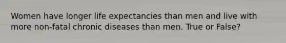 Women have longer life expectancies than men and live with more non-fatal chronic diseases than men. True or False?