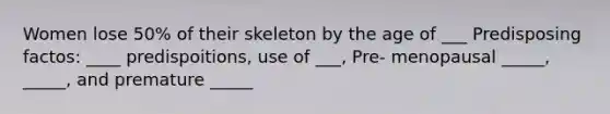 Women lose 50% of their skeleton by the age of ___ Predisposing factos: ____ predispoitions, use of ___, Pre- menopausal _____, _____, and premature _____