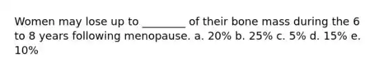 Women may lose up to ________ of their bone mass during the 6 to 8 years following menopause. a. 20% b. 25% c. 5% d. 15% e. 10%