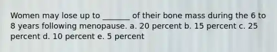 Women may lose up to _______ of their bone mass during the 6 to 8 years following menopause. a. 20 percent b. 15 percent c. 25 percent d. 10 percent e. 5 percent