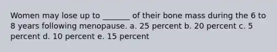Women may lose up to _______ of their bone mass during the 6 to 8 years following menopause. a. 25 percent b. 20 percent c. 5 percent d. 10 percent e. 15 percent