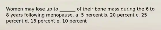 Women may lose up to _______ of their bone mass during the 6 to 8 years following menopause. a. 5 percent b. 20 percent c. 25 percent d. 15 percent e. 10 percent