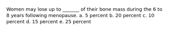 Women may lose up to _______ of their bone mass during the 6 to 8 years following menopause. a. 5 percent b. 20 percent c. 10 percent d. 15 percent e. 25 percent